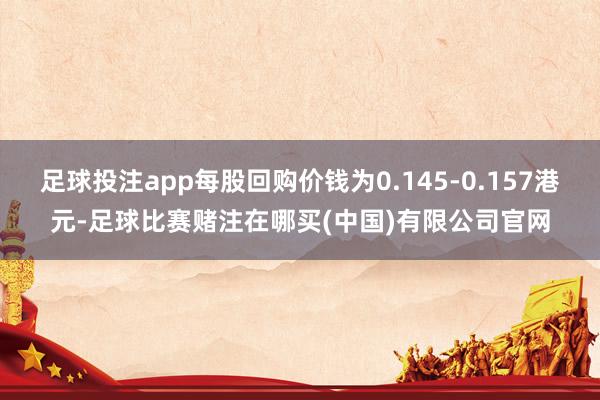 足球投注app每股回购价钱为0.145-0.157港元-足球比赛赌注在哪买(中国)有限公司官网