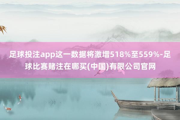 足球投注app这一数据将激增518%至559%-足球比赛赌注在哪买(中国)有限公司官网