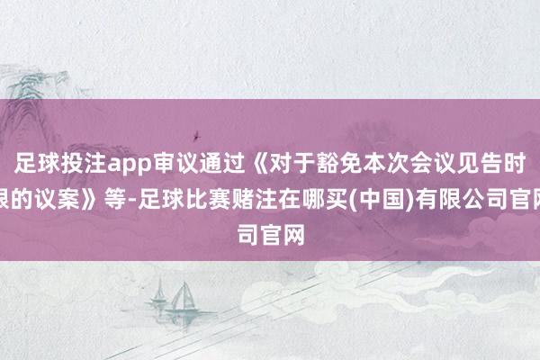 足球投注app审议通过《对于豁免本次会议见告时限的议案》等-足球比赛赌注在哪买(中国)有限公司官网